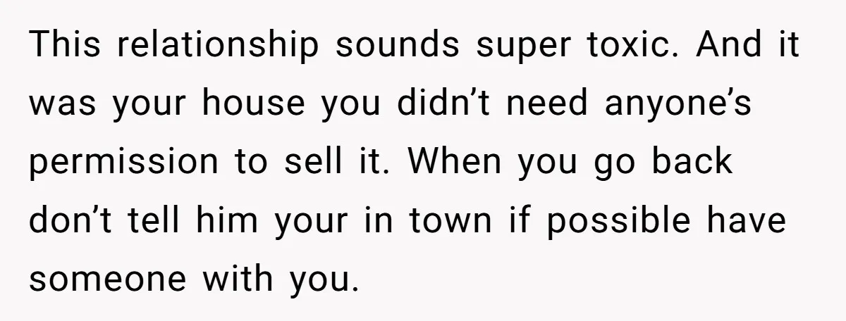 This relationship sounds super toxic. And it was your house you didn’t need anyone’s permission to sell it. When you go back don’t tell him your in town if possible...