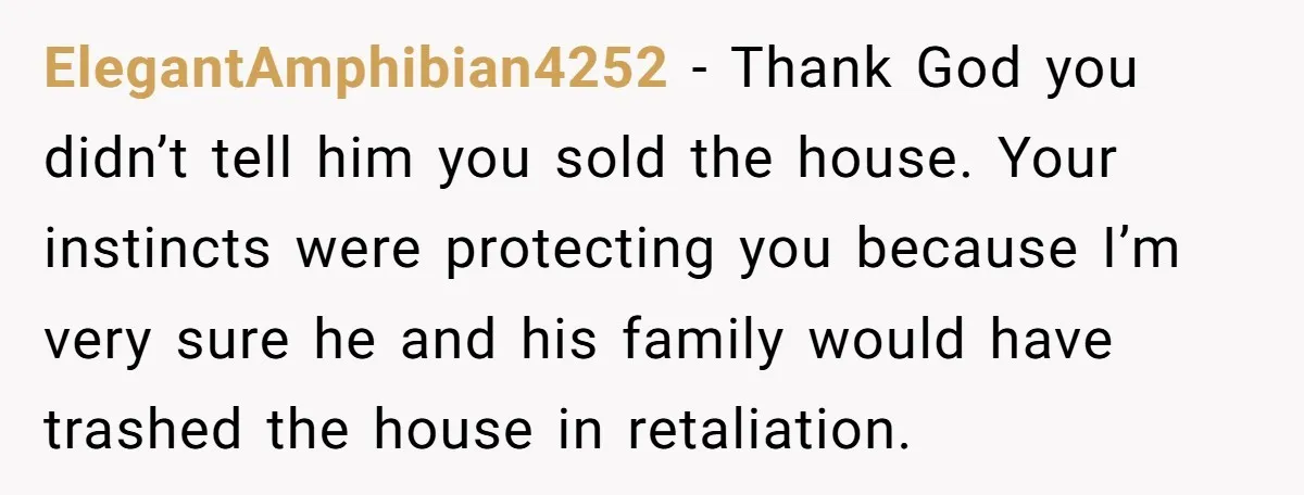 ElegantAmphibian4252 − Thank God you didn’t tell him you sold the house. Your instincts were protecting you because I’m very sure he and his family would have trashed the house...