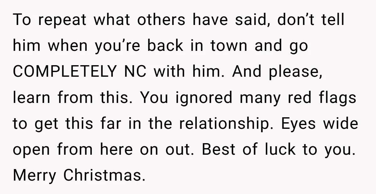 To repeat what others have said, don’t tell him when you’re back in town and go COMPLETELY NC with him. And please, learn from this. You ignored many red flags...