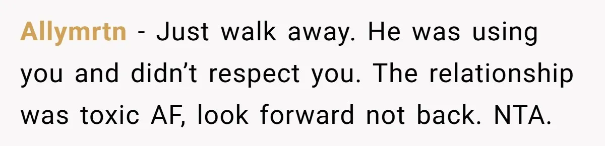 Allymrtn − Just walk away. He was using you and didn’t respect you. The relationship was toxic AF, look forward not back. NTA.