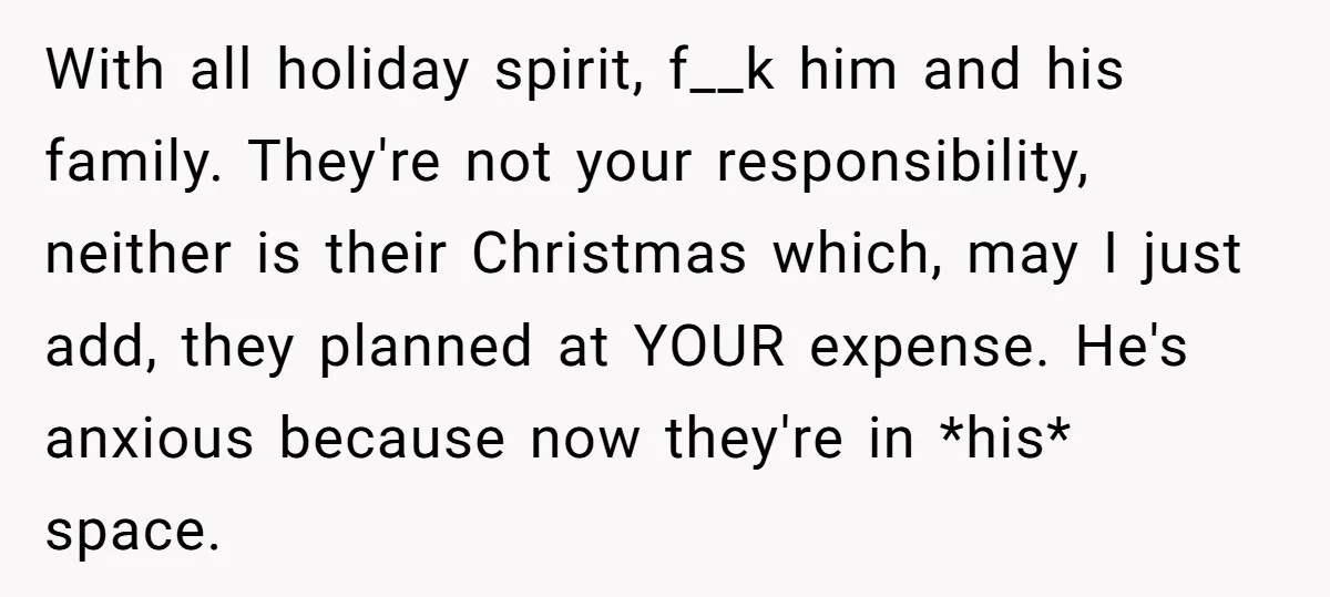 With all holiday spirit, f__k him and his family. They're not your responsibility, neither is their Christmas which, may I just add, they planned at YOUR expense. He's anxious because...