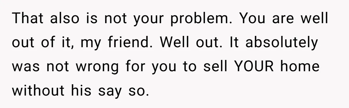 That also is not your problem. You are well out of it, my friend. Well out. It absolutely was not wrong for you to sell YOUR home without his say...