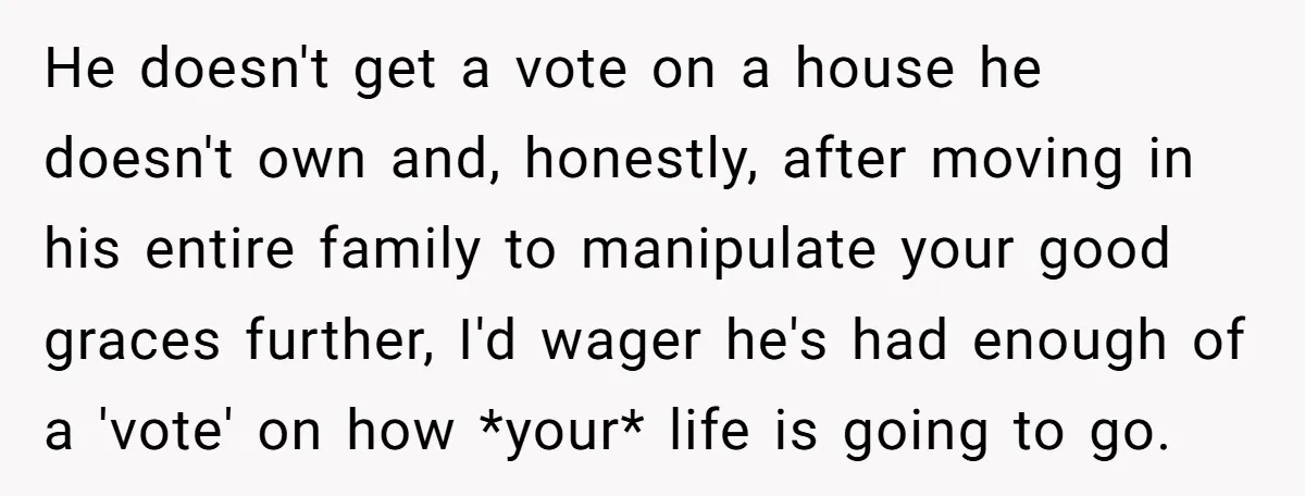 He doesn't get a vote on a house he doesn't own and, honestly, after moving in his entire family to manipulate your good graces further, I'd wager he's had enough...