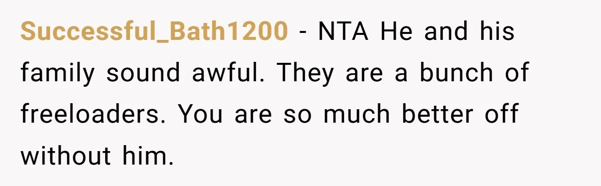 Successful_Bath1200 − NTA He and his family sound awful. They are a bunch of freeloaders. You are so much better off without him.