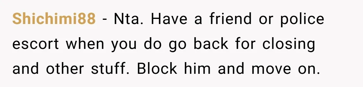 Shichimi88 − Nta. Have a friend or police escort when you do go back for closing and other stuff. Block him and move on.