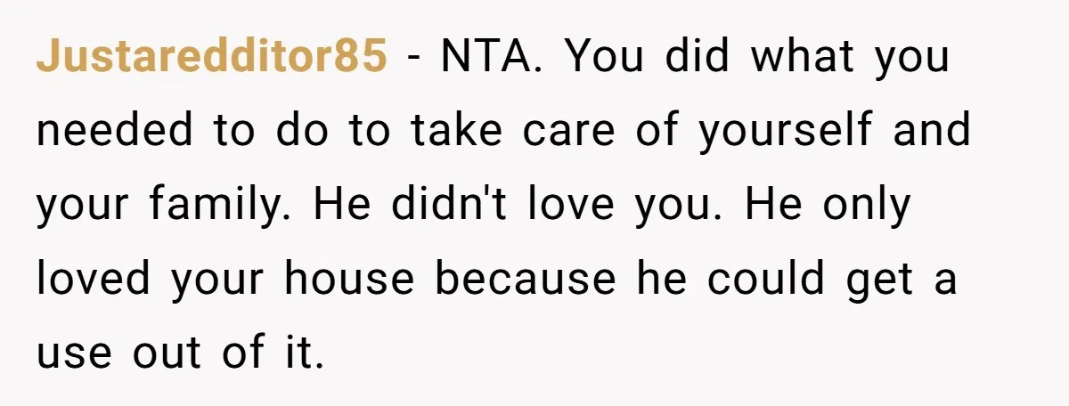 Justaredditor85 − NTA. You did what you needed to do to take care of yourself and your family. He didn't love you. He only loved your house because he could...