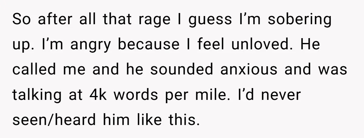 So after all that rage I guess I’m sobering up. I’m angry because I feel unloved. He called me and he sounded anxious and was talking at 4k words per...