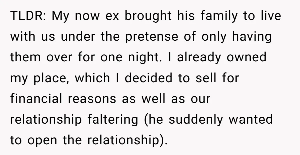 TLDR: My now ex brought his family to live with us under the pretense of only having them over for one night. I already owned my place, which I decided...