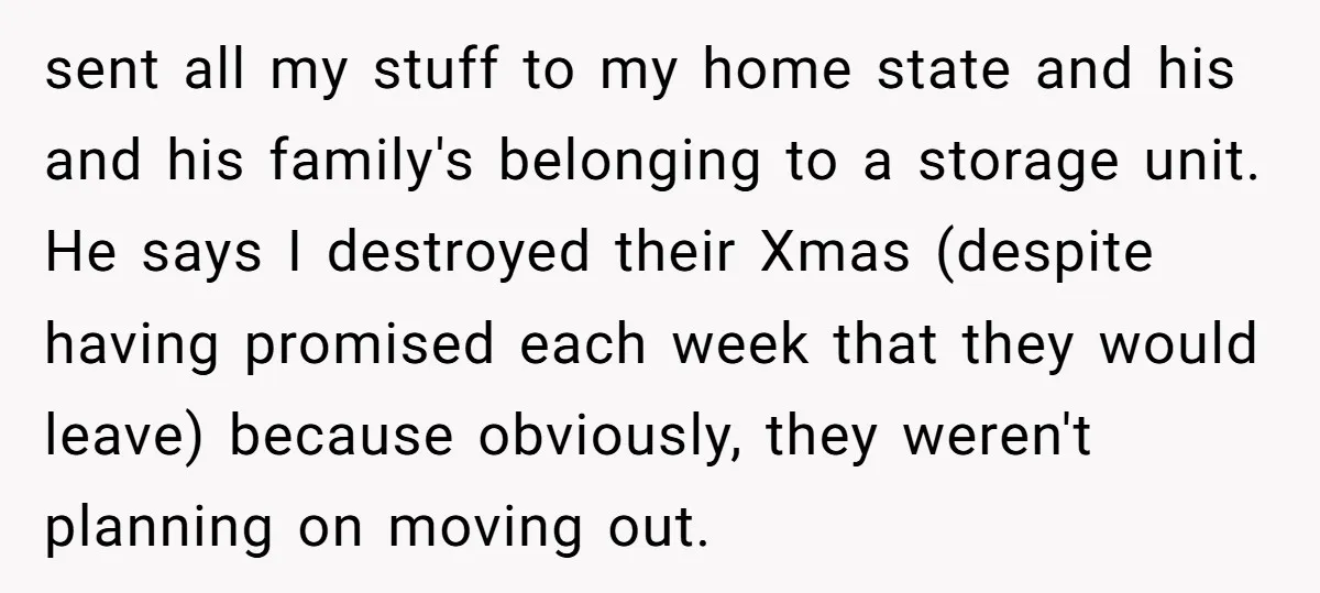 sent all my stuff to my home state and his and his family's belonging to a storage unit. He says I destroyed their Xmas (despite having promised each week that...