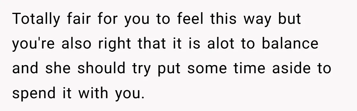 Totally fair for you to feel this way but you're also right that it is alot to balance and she should try put some time aside to spend it with...