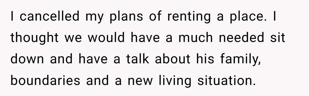 I cancelled my plans of renting a place. I thought we would have a much needed sit down and have a talk about his family, boundaries and a new living...