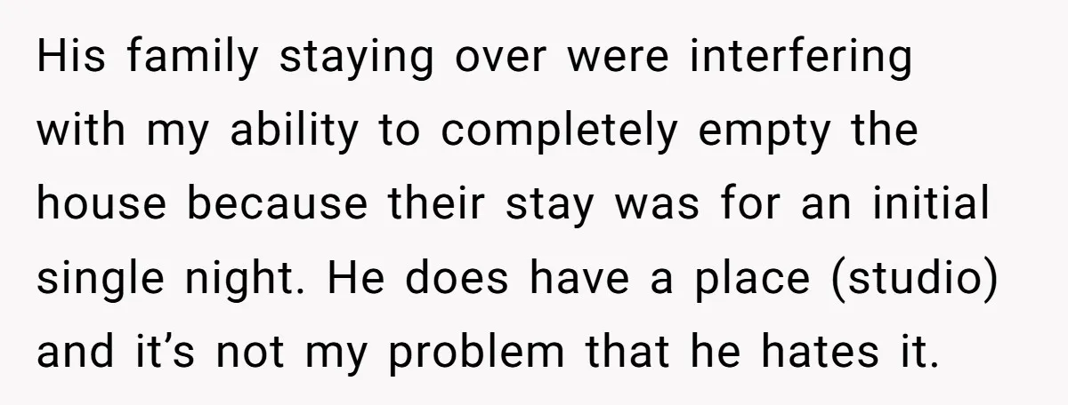 His family staying over were interfering with my ability to completely empty the house because their stay was for an initial single night. He does have a place (studio) and...