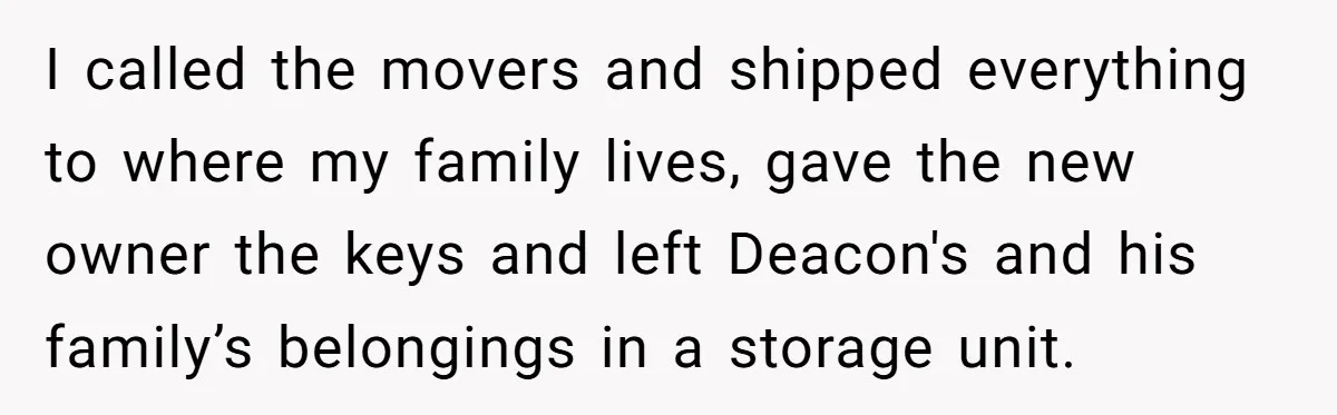 I called the movers and shipped everything to where my family lives, gave the new owner the keys and left Deacon's and his family’s belongings in a storage unit.