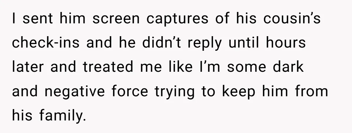I sent him screen captures of his cousin’s check-ins and he didn’t reply until hours later and treated me like I’m some dark and negative force trying to keep him...