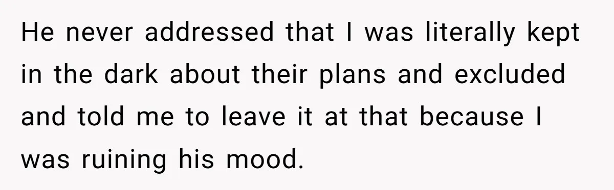 He never addressed that I was literally kept in the dark about their plans and excluded and told me to leave it at that because I was ruining his mood.