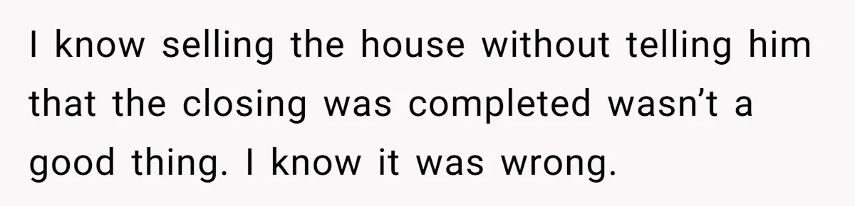 I know selling the house without telling him that the closing was completed wasn’t a good thing. I know it was wrong.