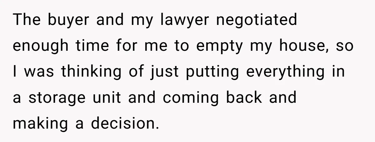 The buyer and my lawyer negotiated enough time for me to empty my house, so I was thinking of just putting everything in a storage unit and coming back and...
