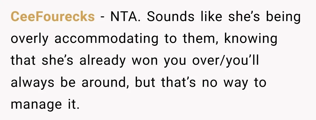 CeeFourecks − NTA. Sounds like she’s being overly accommodating to them, knowing that she’s already won you over/you’ll always be around, but that’s no way to manage it.