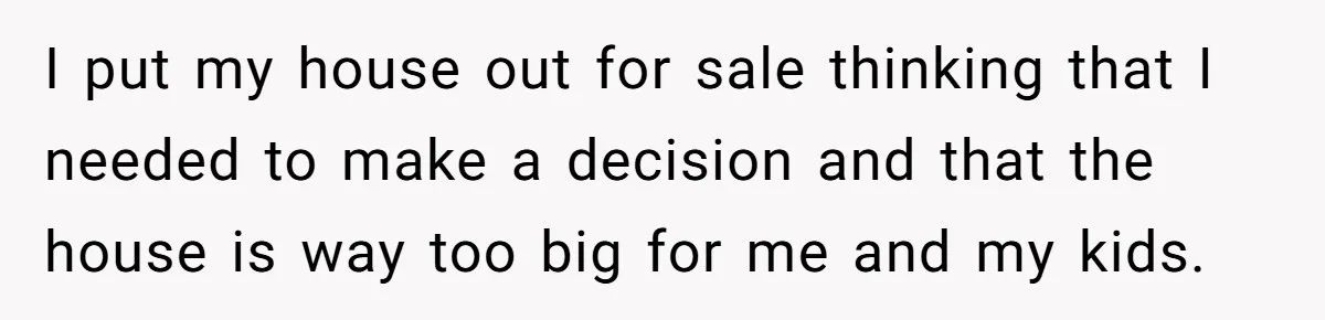 I put my house out for sale thinking that I needed to make a decision and that the house is way too big for me and my kids.