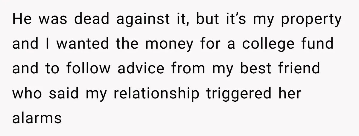 He was dead against it, but it’s my property and I wanted the money for a college fund and to follow advice from my best friend who said my relationship...