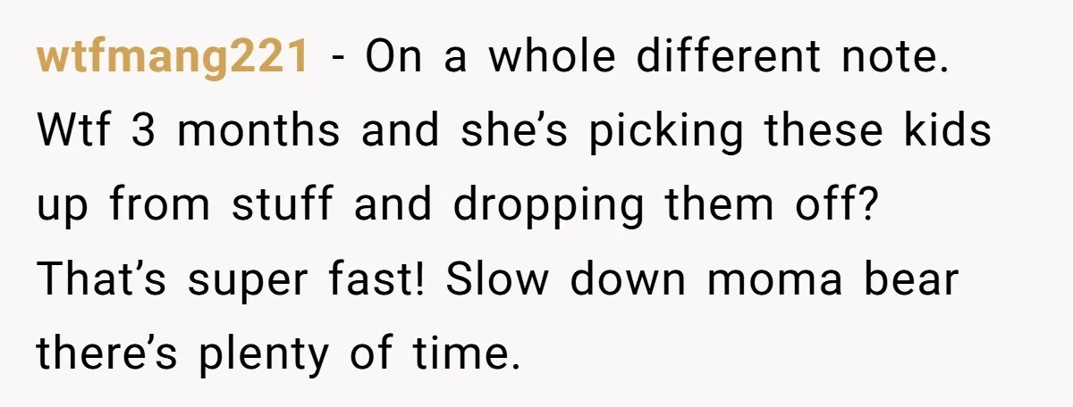 wtfmang221 − On a whole different note. Wtf 3 months and she’s picking these kids up from stuff and dropping them off? That’s super fast! Slow down moma bear there’s...
