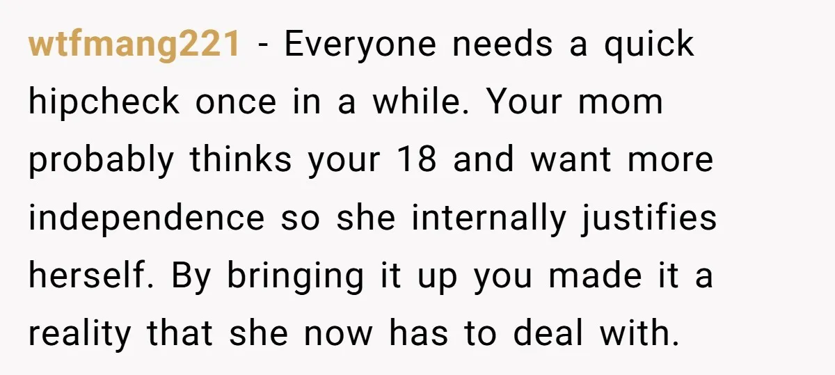 wtfmang221 − Everyone needs a quick hipcheck once in a while. Your mom probably thinks your 18 and want more independence so she internally justifies herself. By bringing it up...