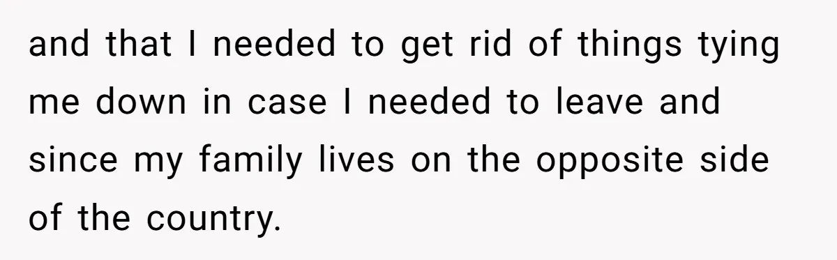 and that I needed to get rid of things tying me down in case I needed to leave and since my family lives on the opposite side of the country.