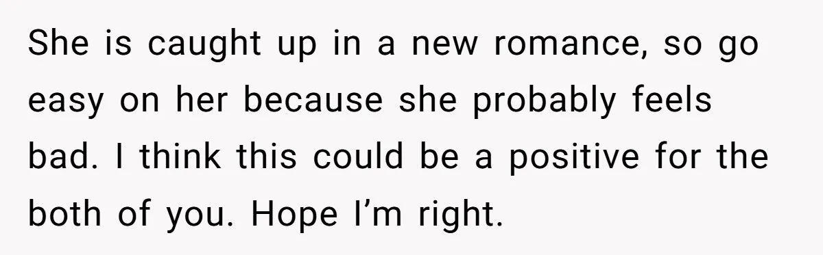 She is caught up in a new romance, so go easy on her because she probably feels bad. I think this could be a positive for the both of you....