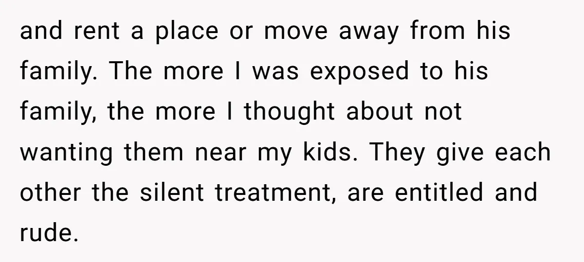 and rent a place or move away from his family. The more I was exposed to his family, the more I thought about not wanting them near my kids. They...