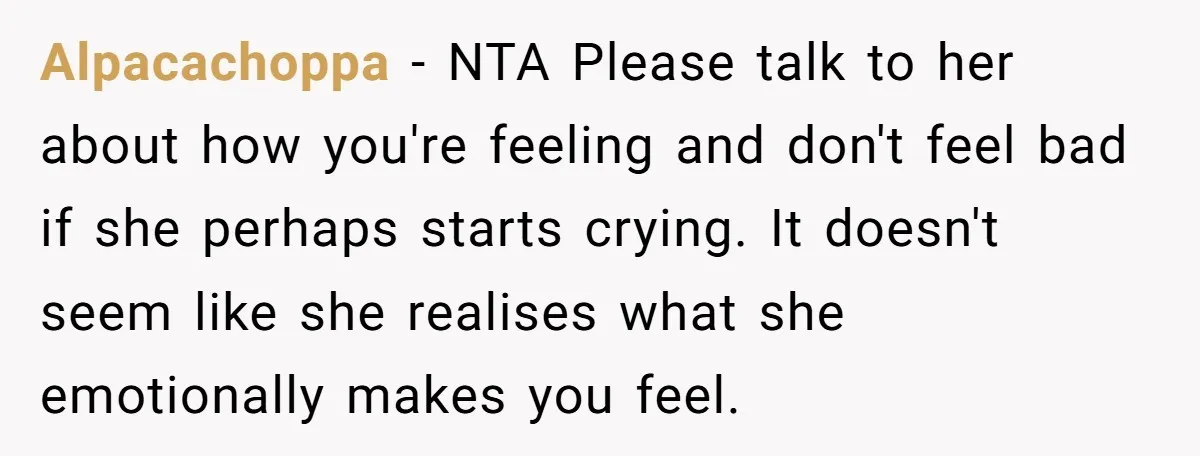 Alpacachoppa − NTA Please talk to her about how you're feeling and don't feel bad if she perhaps starts crying. It doesn't seem like she realises what she emotionally makes...