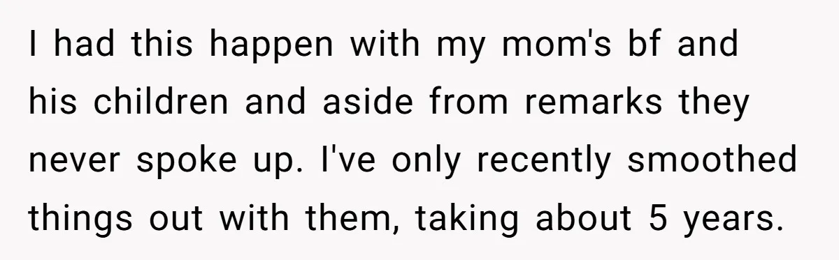 I had this happen with my mom's bf and his children and aside from remarks they never spoke up. I've only recently smoothed things out with them, taking about 5...