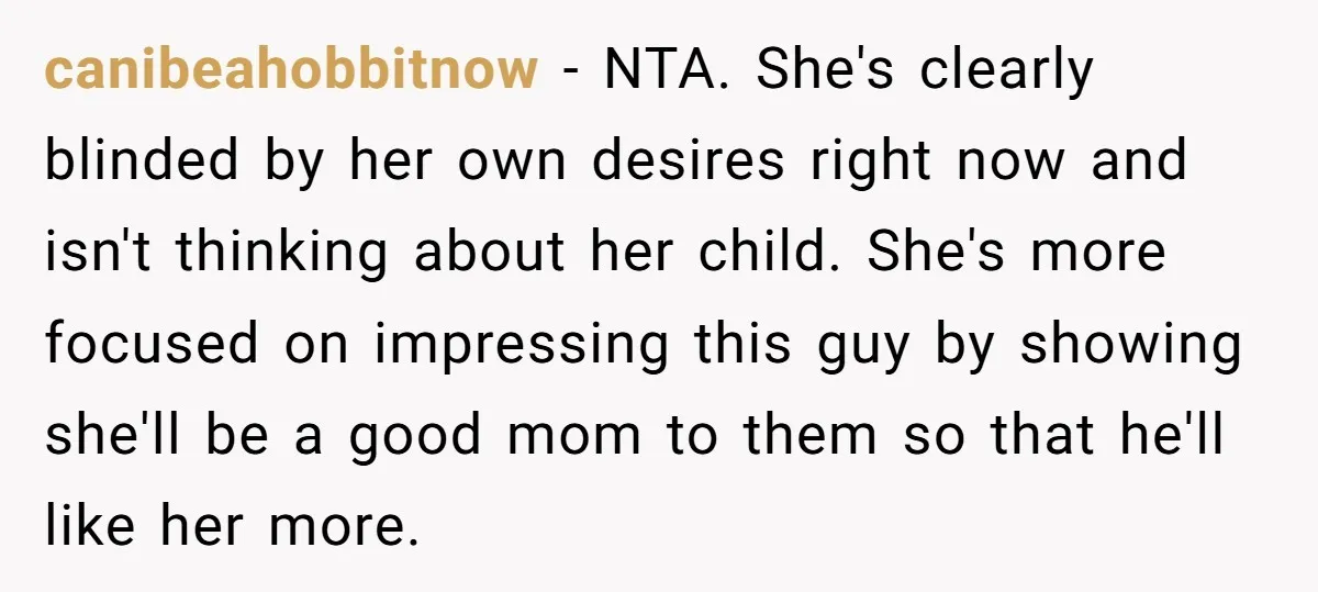 canibeahobbitnow − NTA. She's clearly blinded by her own desires right now and isn't thinking about her child. She's more focused on impressing this guy by showing she'll be a...