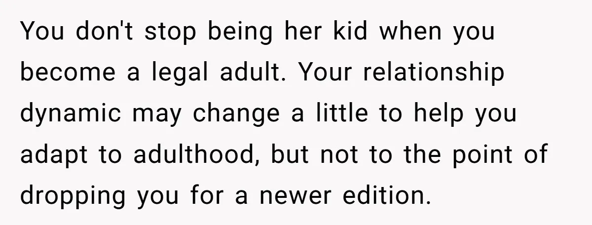 You don't stop being her kid when you become a legal adult. Your relationship dynamic may change a little to help you adapt to adulthood, but not to the point...