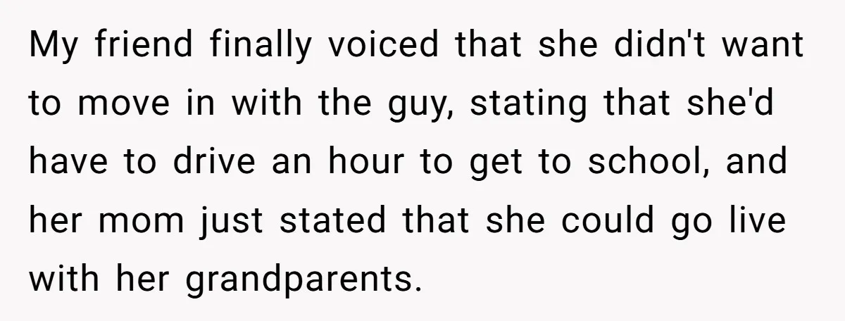 My friend finally voiced that she didn't want to move in with the guy, stating that she'd have to drive an hour to get to school, and her mom just...