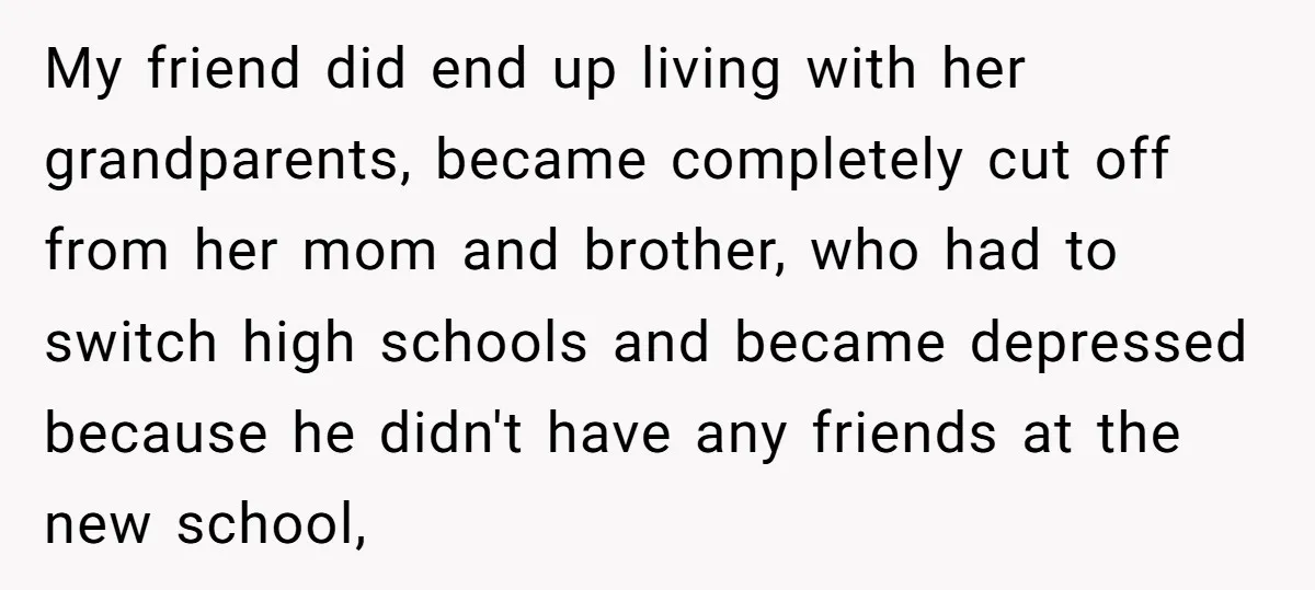 My friend did end up living with her grandparents, became completely cut off from her mom and brother, who had to switch high schools and became depressed because he didn't...