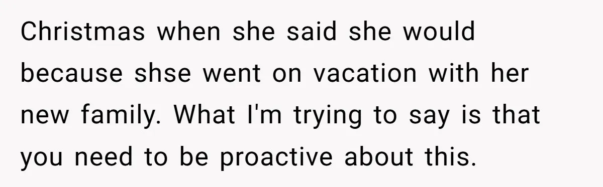 Christmas when she said she would because shse went on vacation with her new family. What I'm trying to say is that you need to be proactive about this.