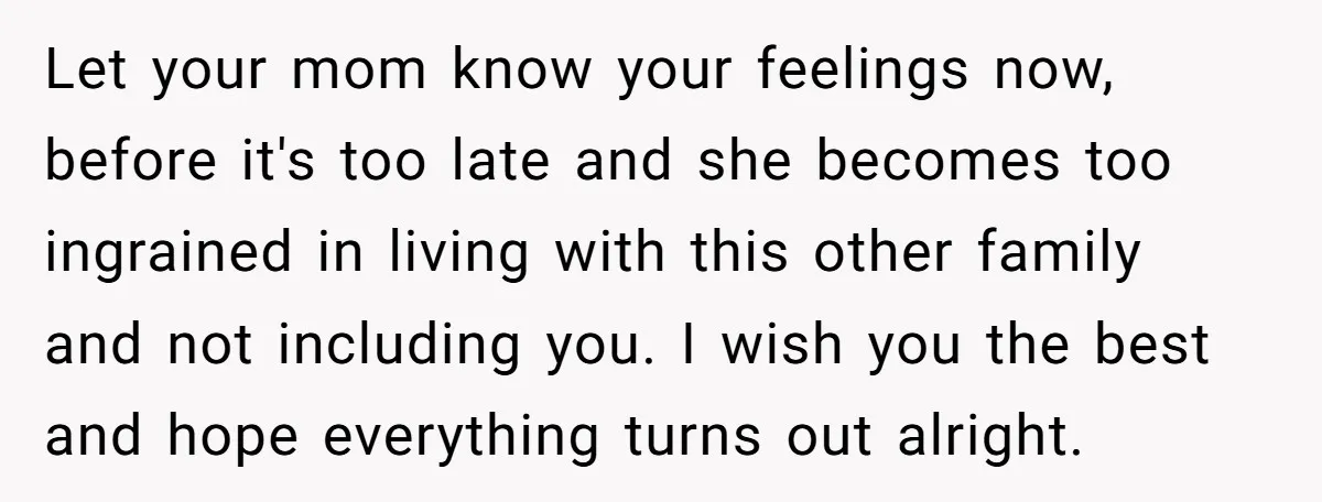 Let your mom know your feelings now, before it's too late and she becomes too ingrained in living with this other family and not including you. I wish you the...