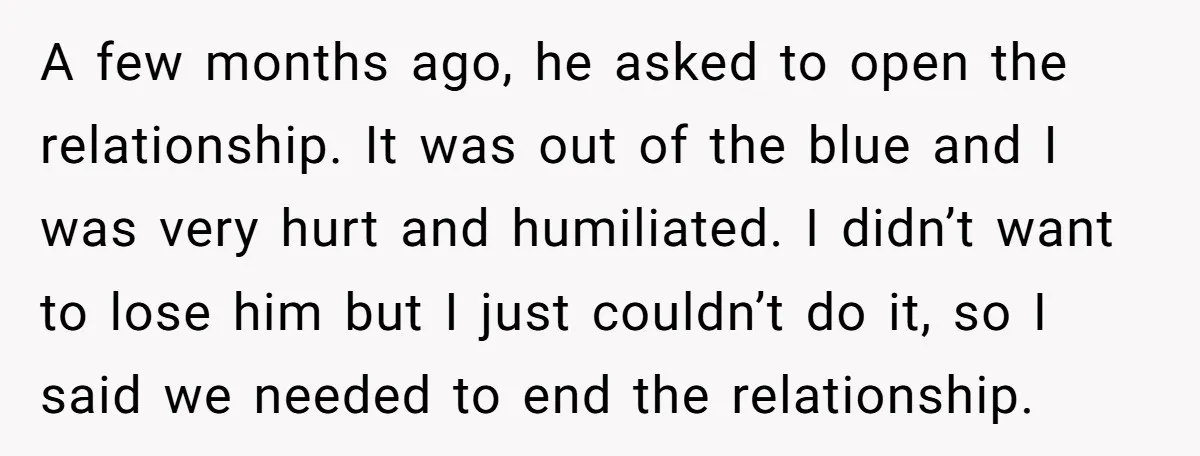 A few months ago, he asked to open the relationship. It was out of the blue and I was very hurt and humiliated. I didn’t want to lose him but...