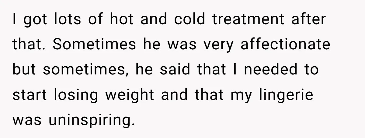 I got lots of hot and cold treatment after that. Sometimes he was very affectionate but sometimes, he said that I needed to start losing weight and that my lingerie...