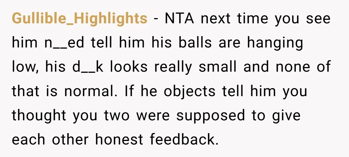 Gullible_Highlights − NTA next time you see him n__ed tell him his balls are hanging low, his d__k looks really small and none of that is normal. If he objects...