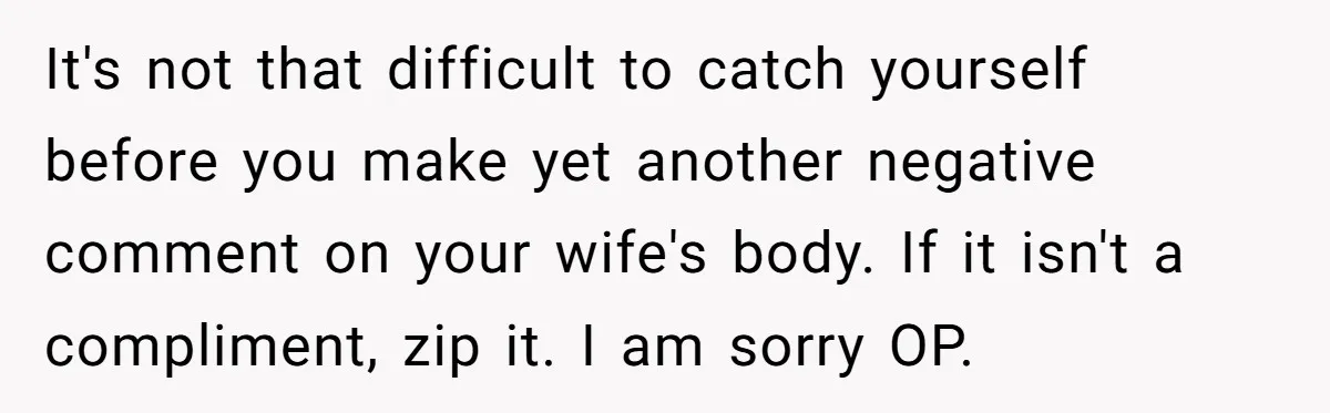 It's not that difficult to catch yourself before you make yet another negative comment on your wife's body. If it isn't a compliment, zip it. I am sorry OP.