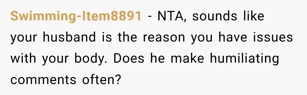 Swimming-Item8891 − NTA, sounds like your husband is the reason you have issues with your body. Does he make humiliating comments often?