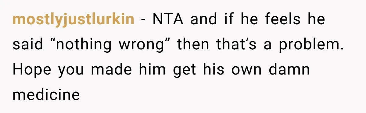 mostlyjustlurkin − NTA and if he feels he said “nothing wrong” then that’s a problem. Hope you made him get his own damn medicine