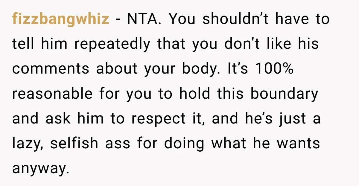 fizzbangwhiz − NTA. You shouldn’t have to tell him repeatedly that you don’t like his comments about your body. It’s 100% reasonable for you to hold this boundary and ask...