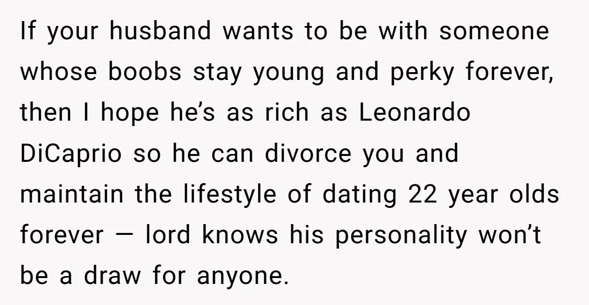 If your husband wants to be with someone whose boobs stay young and perky forever, then I hope he’s as rich as Leonardo DiCaprio so he can divorce you and...