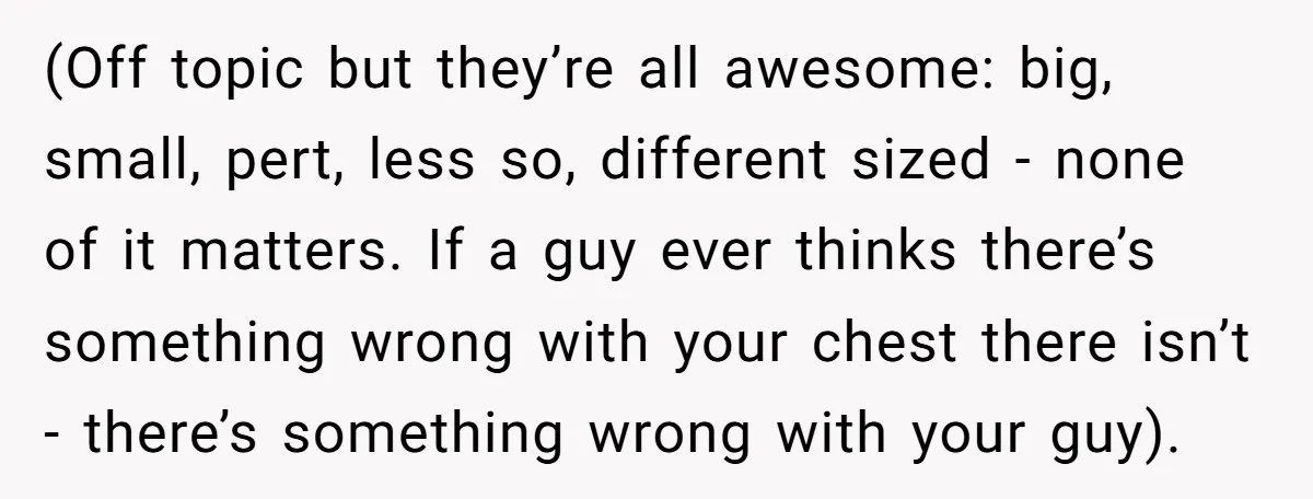 (Off topic but they’re all awesome: big, small, pert, less so, different sized - none of it matters. If a guy ever thinks there’s something wrong with your chest there...