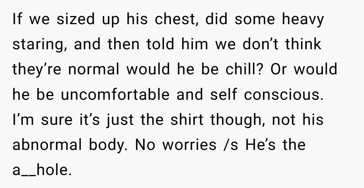 If we sized up his chest, did some heavy staring, and then told him we don’t think they’re normal would he be chill? Or would he be uncomfortable and self...