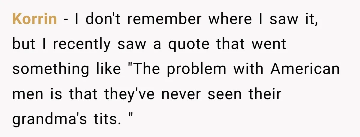 Korrin − I don't remember where I saw it, but I recently saw a quote that went something like "The problem with American men is that they've never seen their...