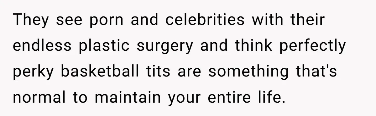 They see porn and celebrities with their endless plastic surgery and think perfectly perky basketball tits are something that's normal to maintain your entire life.