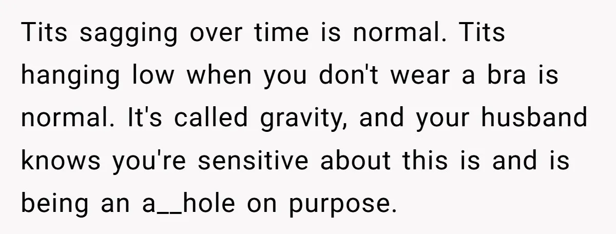 Tits sagging over time is normal. Tits hanging low when you don't wear a bra is normal. It's called gravity, and your husband knows you're sensitive about this is and...